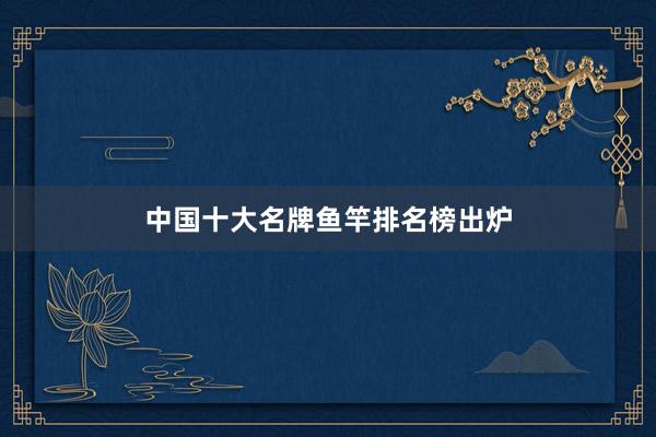 中国十大名牌鱼竿排名榜出炉