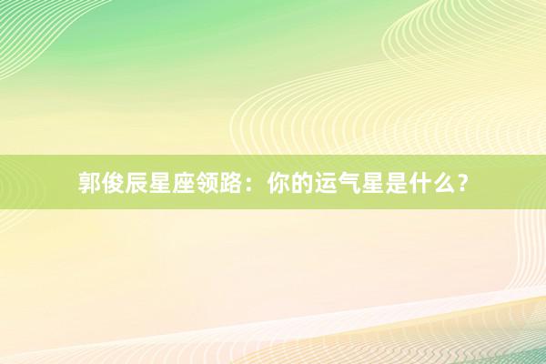 郭俊辰星座领路：你的运气星是什么？